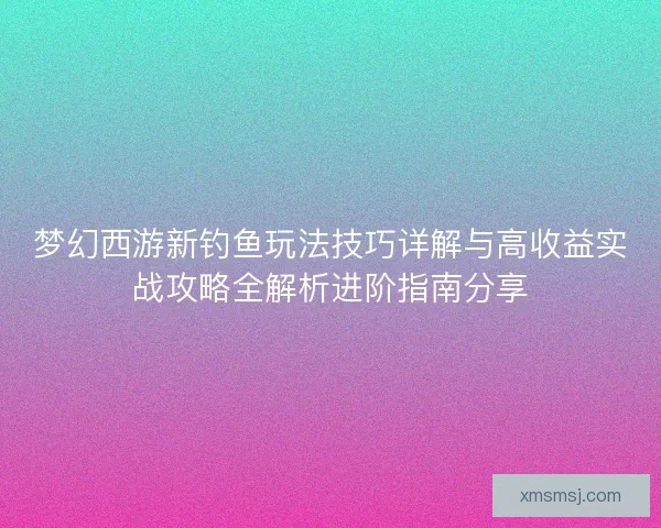 梦幻西游新钓鱼玩法技巧详解与高收益实战攻略全解析进阶指南分享