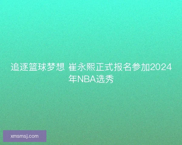 追逐篮球梦想 崔永熙正式报名参加2024年NBA选秀