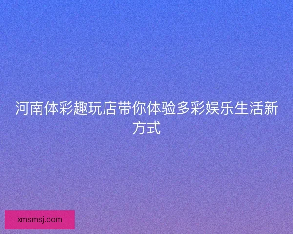 河南体彩趣玩店带你体验多彩娱乐生活新方式