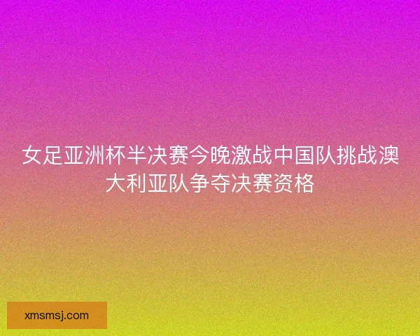 女足亚洲杯半决赛今晚激战中国队挑战澳大利亚队争夺决赛资格