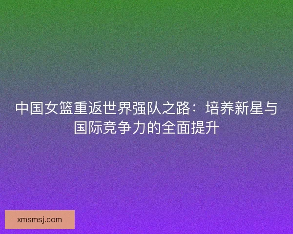 中国女篮重返世界强队之路：培养新星与国际竞争力的全面提升